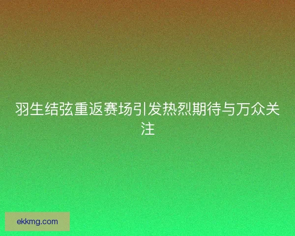 羽生结弦重返赛场引发热烈期待与万众关注