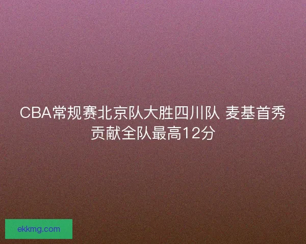 CBA常规赛北京队大胜四川队 麦基首秀贡献全队最高12分