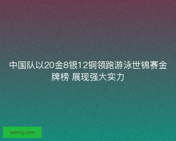 中国队以20金8银12铜领跑游泳世锦赛金牌榜 展现强大实力