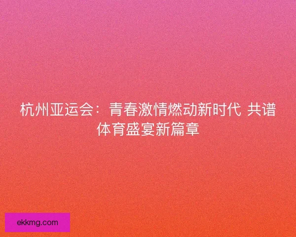杭州亚运会：青春激情燃动新时代 共谱体育盛宴新篇章