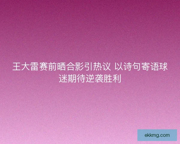 王大雷赛前晒合影引热议 以诗句寄语球迷期待逆袭胜利