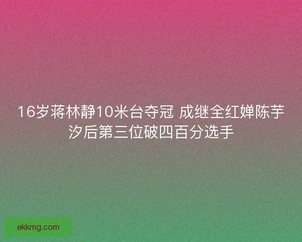 16岁蒋林静10米台夺冠 成继全红婵陈芋汐后第三位破四百分选手
