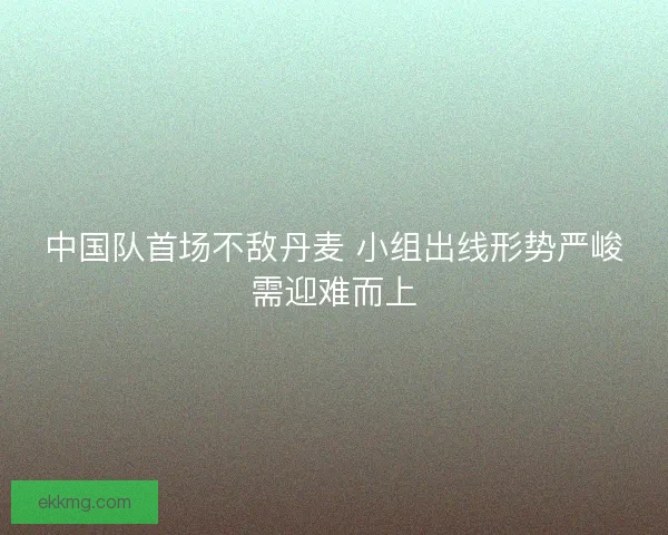 中国队首场不敌丹麦 小组出线形势严峻需迎难而上