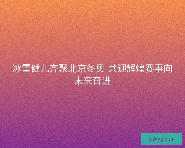冰雪健儿齐聚北京冬奥 共迎辉煌赛事向未来奋进