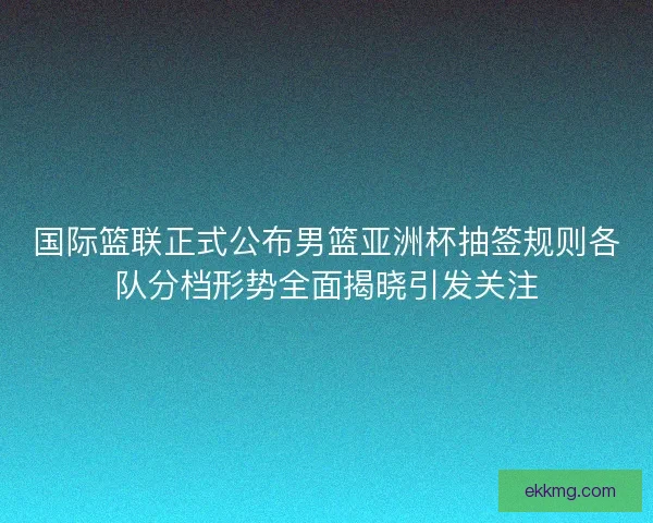 国际篮联正式公布男篮亚洲杯抽签规则各队分档形势全面揭晓引发关注