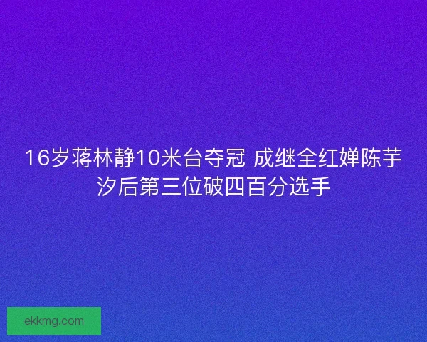 16岁蒋林静10米台夺冠 成继全红婵陈芋汐后第三位破四百分选手