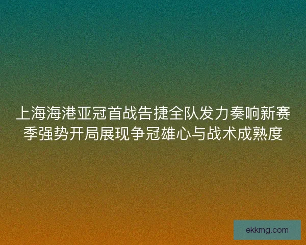 上海海港亚冠首战告捷全队发力奏响新赛季强势开局展现争冠雄心与战术成熟度