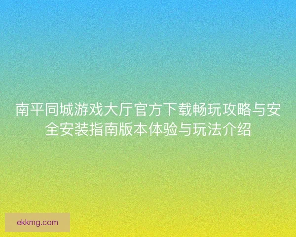 南平同城游戏大厅官方下载畅玩攻略与安全安装指南版本体验与玩法介绍