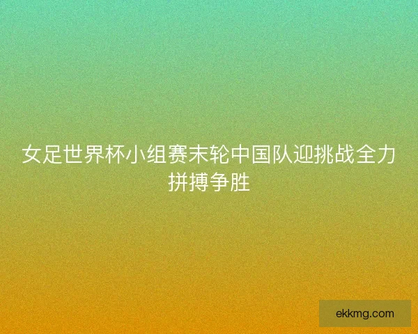 女足世界杯小组赛末轮中国队迎挑战全力拼搏争胜
