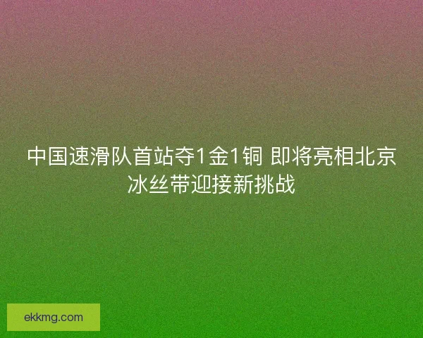 中国速滑队首站夺1金1铜 即将亮相北京冰丝带迎接新挑战