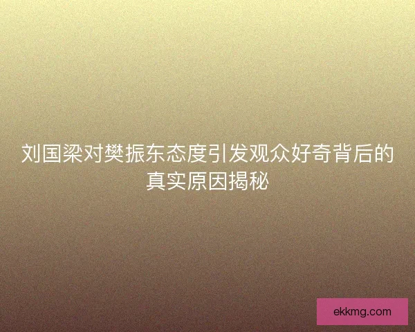 刘国梁对樊振东态度引发观众好奇背后的真实原因揭秘