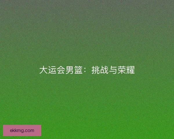 大运会男篮：挑战与荣耀