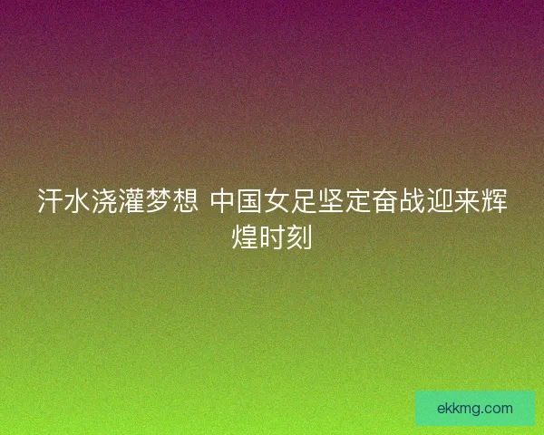 汗水浇灌梦想 中国女足坚定奋战迎来辉煌时刻